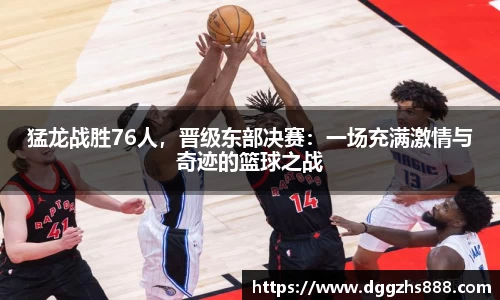 猛龙战胜76人，晋级东部决赛：一场充满激情与奇迹的篮球之战