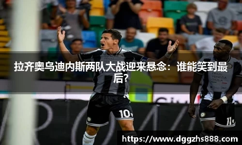 拉齐奥乌迪内斯两队大战迎来悬念：谁能笑到最后？