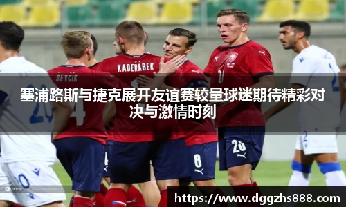 塞浦路斯与捷克展开友谊赛较量球迷期待精彩对决与激情时刻