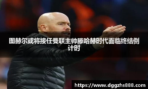 图赫尔或将接任曼联主帅滕哈赫时代面临终结倒计时