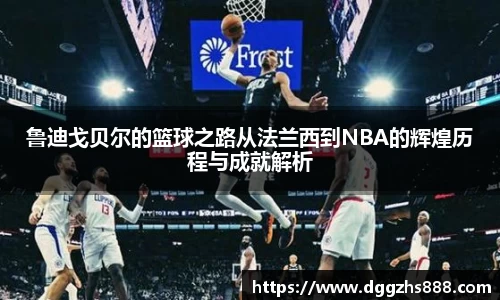 鲁迪戈贝尔的篮球之路从法兰西到NBA的辉煌历程与成就解析