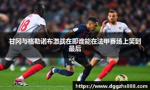 甘冈与格勒诺布激战在即谁能在法甲赛场上笑到最后