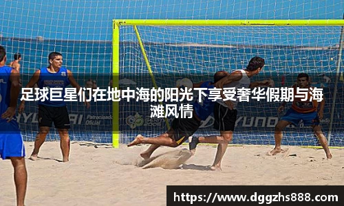 足球巨星们在地中海的阳光下享受奢华假期与海滩风情